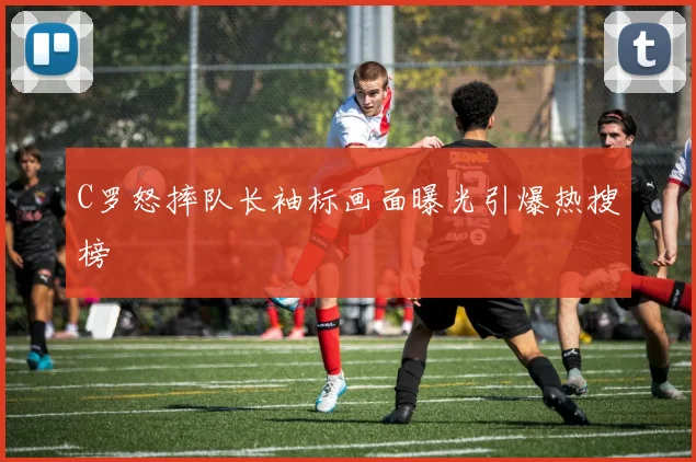 C罗怒摔队长袖标画面曝光引爆热搜榜