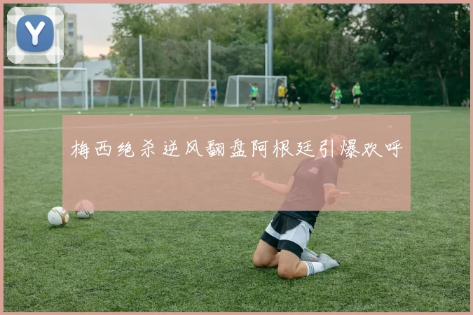 梅西绝杀逆风翻盘阿根廷引爆欢呼
