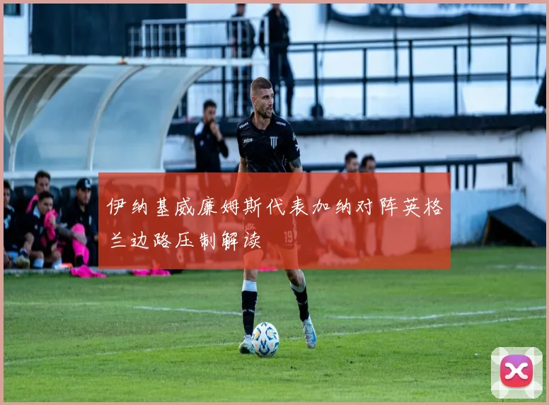 伊纳基威廉姆斯代表加纳对阵英格兰边路压制解读