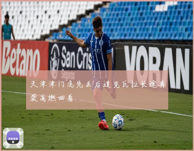 天津津门虎先丢后追克瓦拉长途奔袭高燃回看