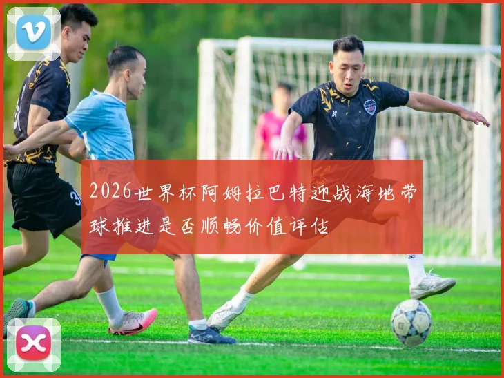 2026世界杯阿姆拉巴特迎战海地带球推进是否顺畅价值评估
