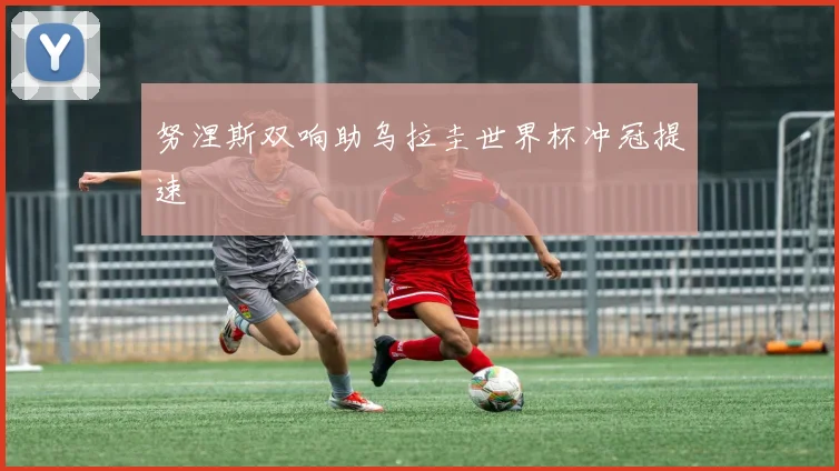 努涅斯双响助乌拉圭世界杯冲冠提速