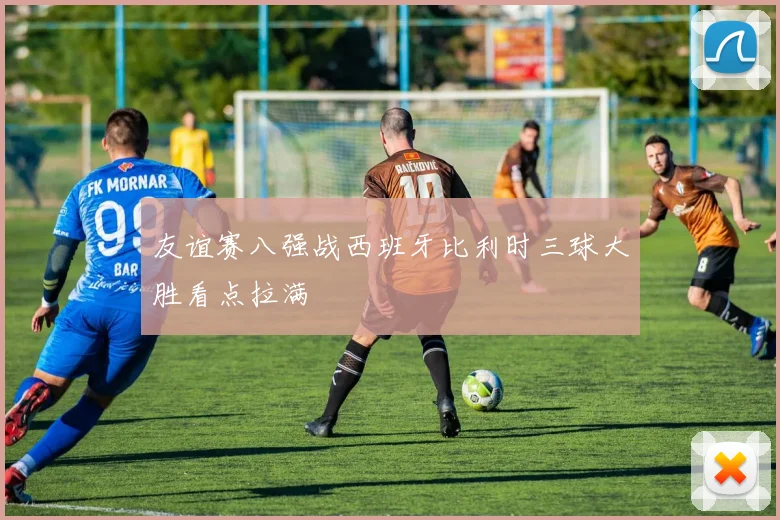 友谊赛八强战西班牙比利时三球大胜看点拉满