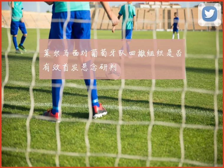 莱尔马面对葡萄牙队回撤组织是否有效首发悬念研判
