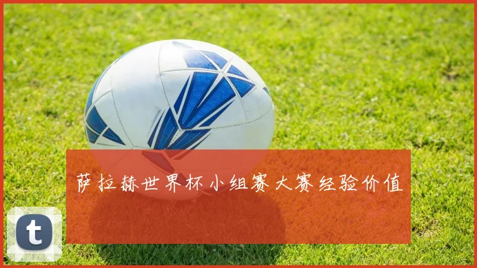 萨拉赫世界杯小组赛大赛经验价值