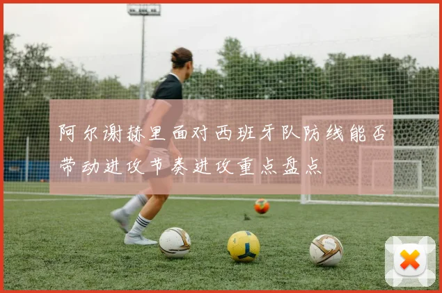阿尔谢赫里面对西班牙队防线能否带动进攻节奏进攻重点盘点