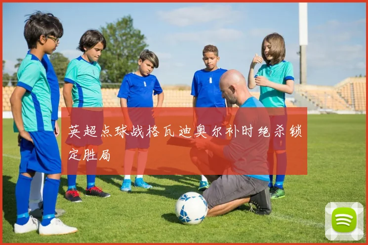 英超点球战格瓦迪奥尔补时绝杀锁定胜局