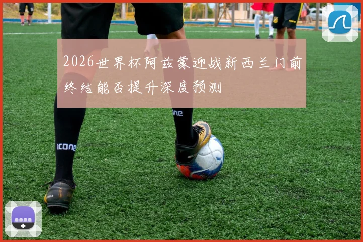 2026世界杯阿兹蒙迎战新西兰门前终结能否提升深度预测