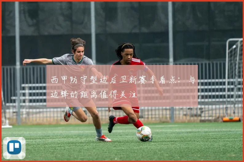 西甲防守型边后卫新赛季看点：与边锋的距离值得关注