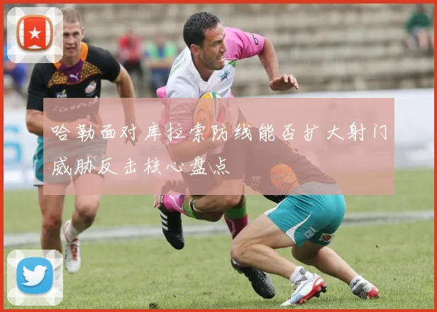 哈勒面对库拉索防线能否扩大射门威胁反击核心盘点