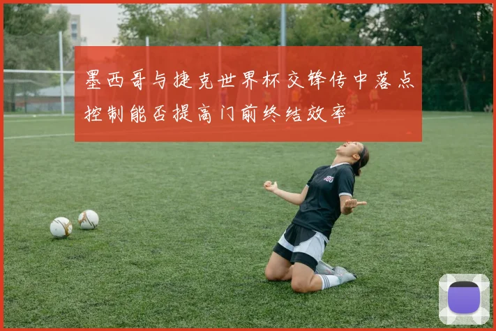 墨西哥与捷克世界杯交锋传中落点控制能否提高门前终结效率