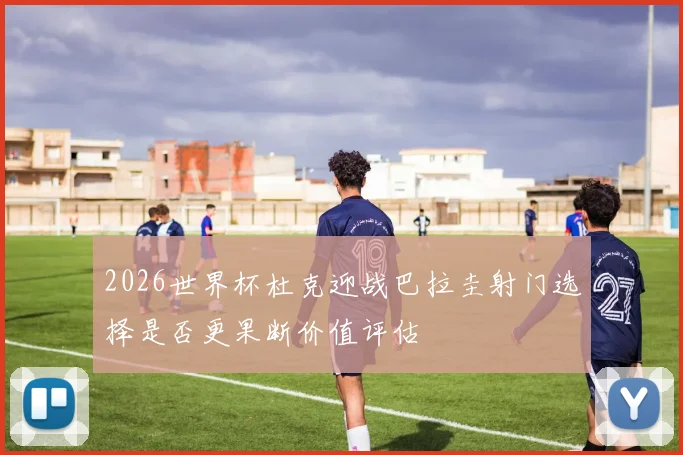 2026世界杯杜克迎战巴拉圭射门选择是否更果断价值评估