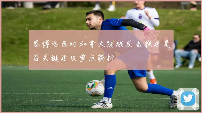 恩博洛面对加拿大防线反击推进是否关键进攻重点解析