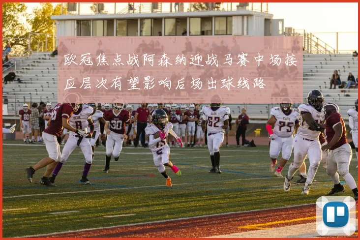 欧冠焦点战阿森纳迎战马赛中场接应层次有望影响后场出球线路