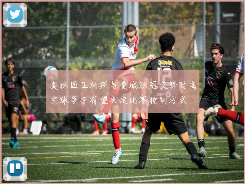 奥林匹亚科斯与曼城欧冠交锋时高空球争夺有望决定比赛控制方式