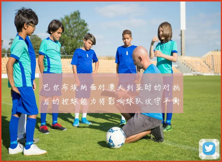 巴尔布埃纳面对澳大利亚时的对抗后的控球能力将影响球队攻守平衡
