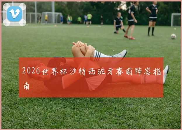 2026世界杯沙特西班牙赛前阵容指南