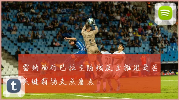 雷纳面对巴拉圭防线反击推进是否关键前场支点看点