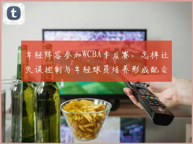 年轻阵容参加WCBA季后赛，怎样让失误控制与年轻球员培养形成配合