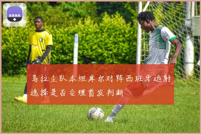 乌拉圭队本坦库尔对阵西班牙远射选择是否合理首发判断