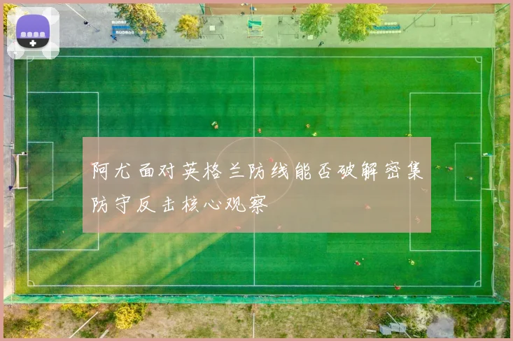 阿尤面对英格兰防线能否破解密集防守反击核心观察