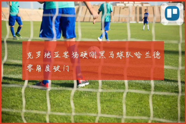 克罗地亚客场硬刚黑马球队哈兰德零角度破门