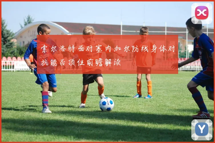 索尔洛特面对塞内加尔防线身体对抗能否顶住前瞻解读
