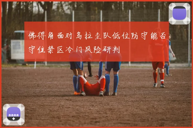 佛得角面对乌拉圭队低位防守能否守住禁区冷门风险研判