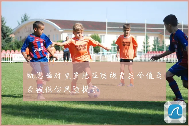 凯恩面对克罗地亚防线首发价值是否被低估风险提示