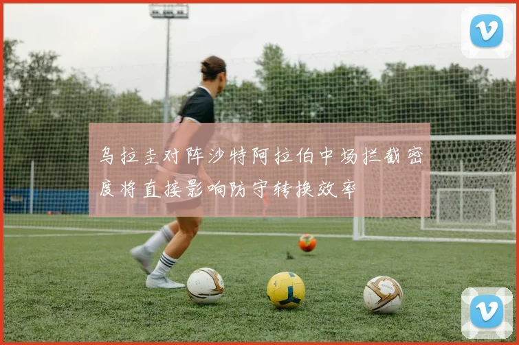 乌拉圭对阵沙特阿拉伯中场拦截密度将直接影响防守转换效率