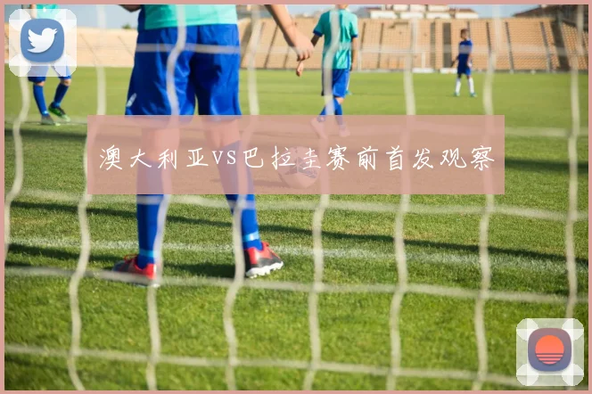 澳大利亚vs巴拉圭赛前首发观察