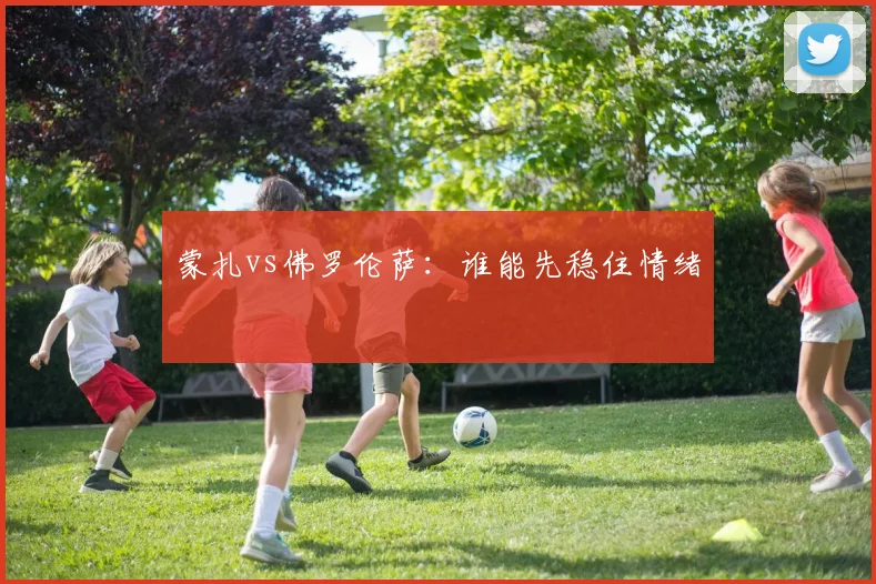蒙扎vs佛罗伦萨：谁能先稳住情绪