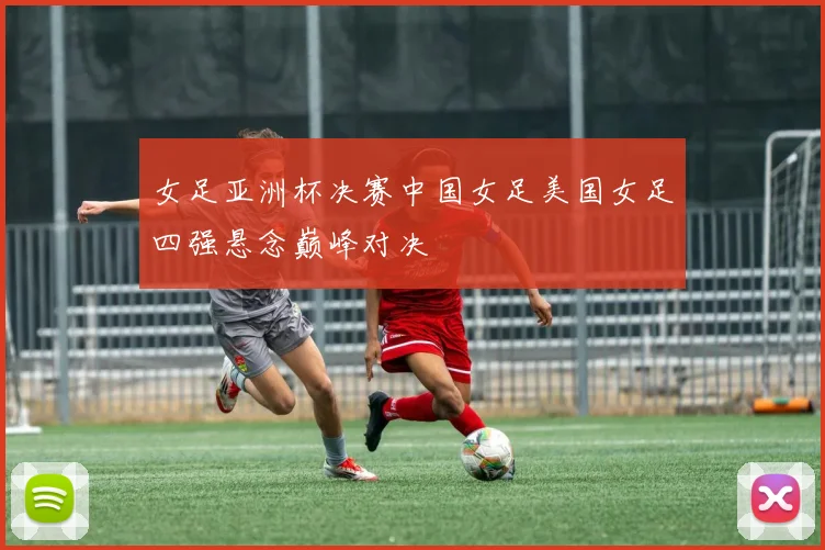 女足亚洲杯决赛中国女足美国女足四强悬念巅峰对决
