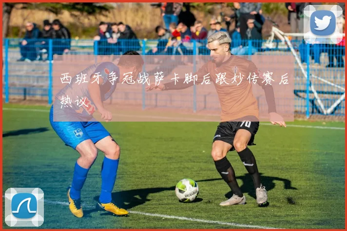 西班牙争冠战萨卡脚后跟妙传赛后热议