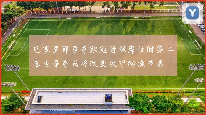 巴塞罗那争夺欧冠晋级席位时第二落点争夺或将改变攻守转换节奏