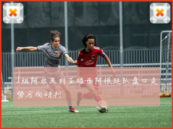 J组阿尔及利亚碰面阿根廷队盘口走势方向研判