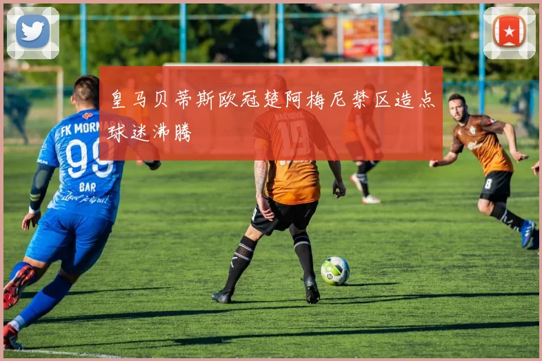 皇马贝蒂斯欧冠楚阿梅尼禁区造点球迷沸腾