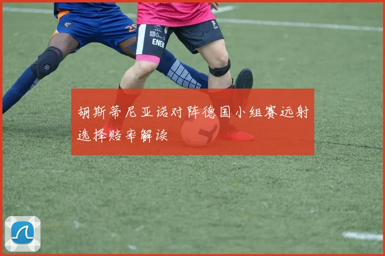 胡斯蒂尼亚诺对阵德国小组赛远射选择赔率解读