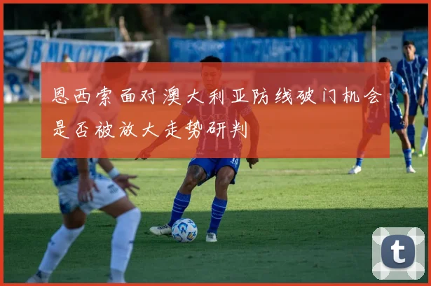 恩西索面对澳大利亚防线破门机会是否被放大走势研判