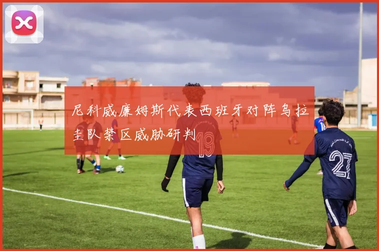 尼科威廉姆斯代表西班牙对阵乌拉圭队禁区威胁研判