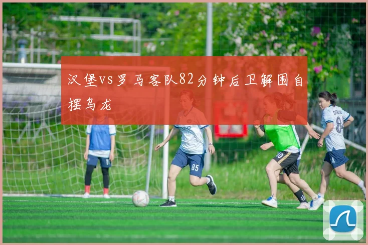 汉堡vs罗马客队82分钟后卫解围自摆乌龙