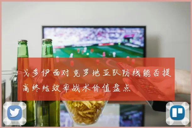 戈多伊面对克罗地亚队防线能否提高终结效率战术价值盘点